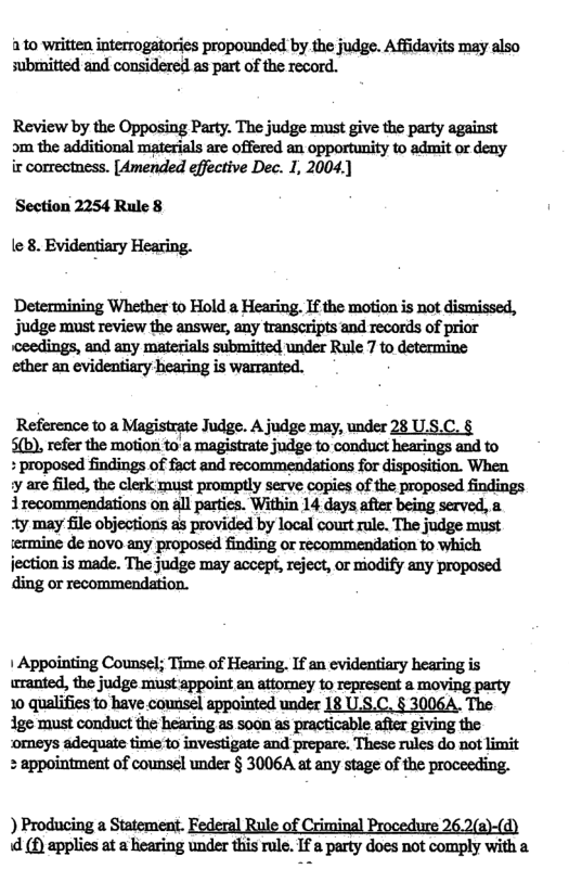 ato written interrogatories propounded by the judge. Affidavits may also submitted and considered as part of the record.  Review by the Opposing Party. The judge must give the party against om the additional materials are offered an opportunity to admit or deay ir correctness. [Amended effective Dec. 1, 2004.)  Section 2254 Rule 8  le 8. Evidentiary Hearing.  Determining Whether to Hold a Hearing. If the motion is not dismissed, judge must review the answer, any transcripts and records of prior «ceedings, and any materials submitted under Rule 7 to determine ether an evidentiary hearing is warranted.  Reference to a Magistrate Judge. A judge may, under 28 US.C. § mmanmonnnmummmmdgemmd\mhnnwmdm  ‘proposed findings of fact and recommendations for disposition. When ymmmdnkmmmmpﬂymmafmmpmm 1 recommendations on all parties. Within 14 days after being served, a Ay may file objections as provided by local court rule. The judge must ermine de novo any proposed finding or recommendation fo which jection is made. The judge may accept, reject, or modify any proposed ding or recommendation.  1 Appointing Counsel; Time of Hearing. If an evidentiary hearing is wrranted, the judge must appoint an attorney to represent a moving party 10 qualifies fo have counsel appointed under 18 U.S.C. § 3006A. The ige must conduct the hearing as soon as practicable after giving the ‘omeys adequate time to investigate and prepare. These rules do not limit + appointment of counsel under § 3006A at any stage of the proceeding.  ) Producing a Statement. Federal Rule of Criminal Procedure 26.2(a)-(d) d (£ applies t  haring under this rul. I a party docs not comply with a 